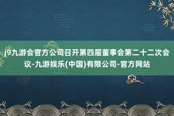 j9九游会官方公司召开第四届董事会第二十二次会议-九游娱乐(中国)有限公司-官方网站