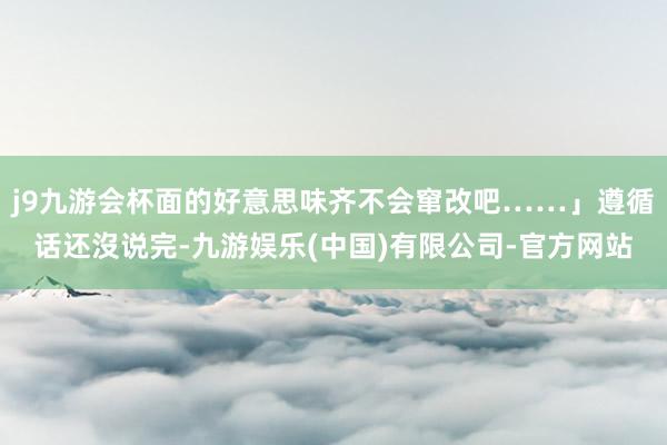 j9九游会杯面的好意思味齐不会窜改吧……」遵循话还沒说完-九游娱乐(中国)有限公司-官方网站