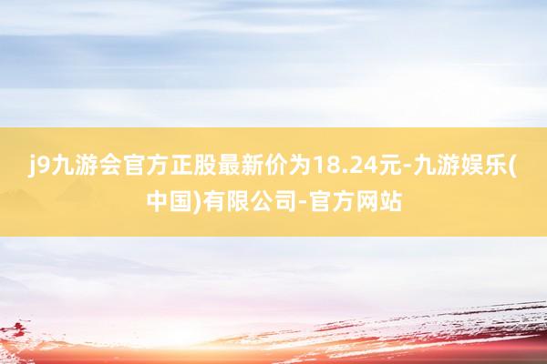 j9九游会官方正股最新价为18.24元-九游娱乐(中国)有限公司-官方网站