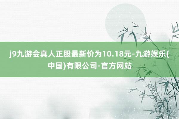 j9九游会真人正股最新价为10.18元-九游娱乐(中国)有限公司-官方网站