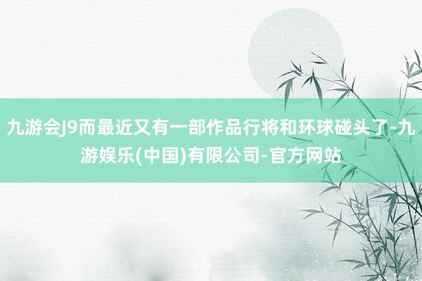 九游会J9而最近又有一部作品行将和环球碰头了-九游娱乐(中国)有限公司-官方网站
