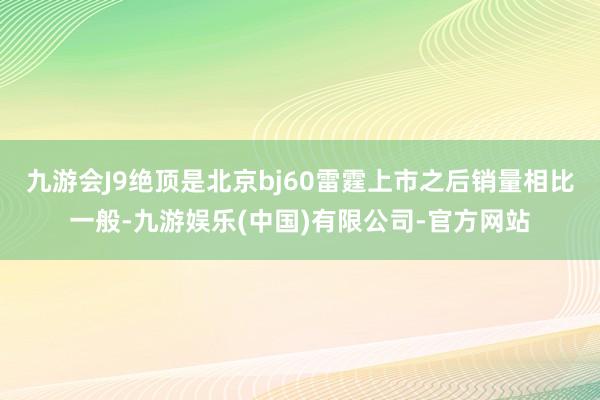 九游会J9绝顶是北京bj60雷霆上市之后销量相比一般-九游娱乐(中国)有限公司-官方网站