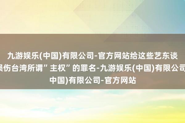 九游娱乐(中国)有限公司-官方网站给这些艺东谈主安上了损伤台湾所谓”主权”的罪名-九游娱乐(中国)有限公司-官方网站