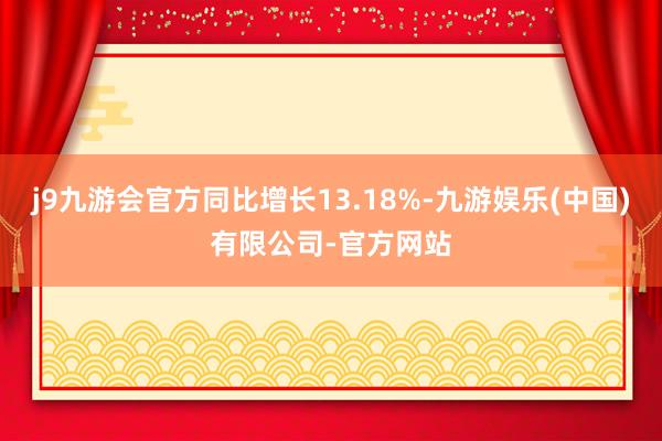 j9九游会官方同比增长13.18%-九游娱乐(中国)有限公司-官方网站