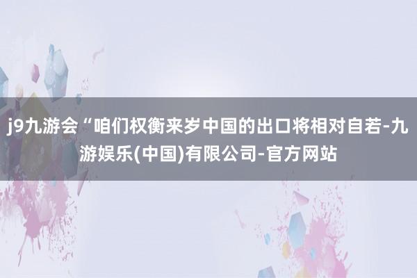 j9九游会“咱们权衡来岁中国的出口将相对自若-九游娱乐(中国)有限公司-官方网站