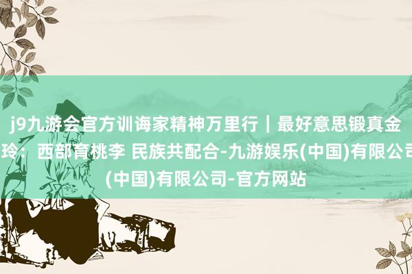 j9九游会官方训诲家精神万里行｜最好意思锻真金不怕火周晓玲：西部育桃李 民族共配合-九游娱乐(中国)有限公司-官方网站