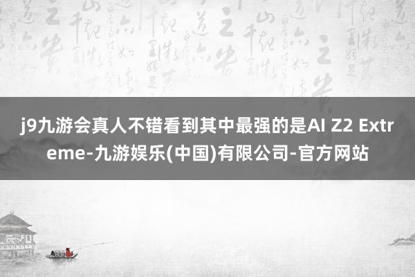 j9九游会真人不错看到其中最强的是AI Z2 Extreme-九游娱乐(中国)有限公司-官方网站