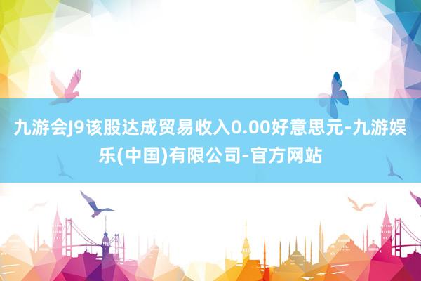 九游会J9该股达成贸易收入0.00好意思元-九游娱乐(中国)有限公司-官方网站