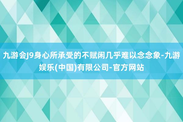 九游会J9身心所承受的不赋闲几乎难以念念象-九游娱乐(中国)有限公司-官方网站
