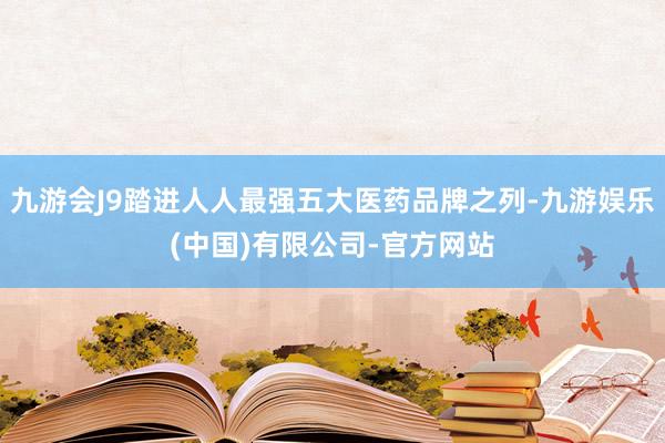 九游会J9踏进人人最强五大医药品牌之列-九游娱乐(中国)有限公司-官方网站