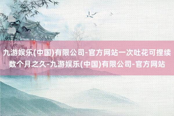 九游娱乐(中国)有限公司-官方网站一次吐花可捏续数个月之久-九游娱乐(中国)有限公司-官方网站
