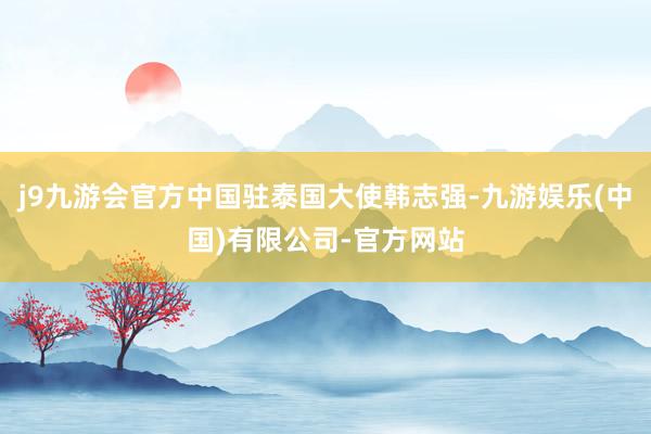 j9九游会官方中国驻泰国大使韩志强-九游娱乐(中国)有限公司-官方网站