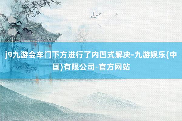 j9九游会车门下方进行了内凹式解决-九游娱乐(中国)有限公司-官方网站