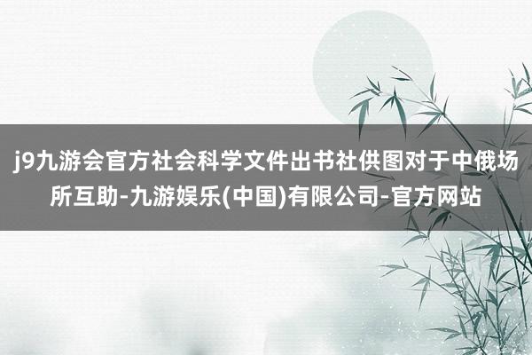 j9九游会官方社会科学文件出书社供图对于中俄场所互助-九游娱乐(中国)有限公司-官方网站