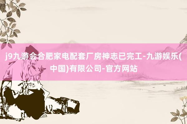 j9九游会合肥家电配套厂房神志已完工-九游娱乐(中国)有限公司-官方网站