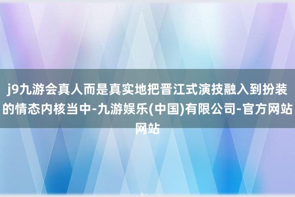 j9九游会真人而是真实地把晋江式演技融入到扮装的情态内核当中-九游娱乐(中国)有限公司-官方网站