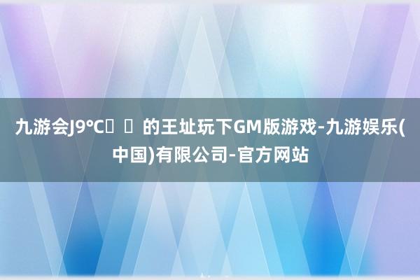 九游会J9℃ℴℳ的王址玩下GM版游戏-九游娱乐(中国)有限公司-官方网站