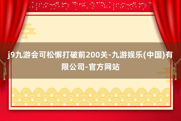 j9九游会可松懈打破前200关-九游娱乐(中国)有限公司-官方网站