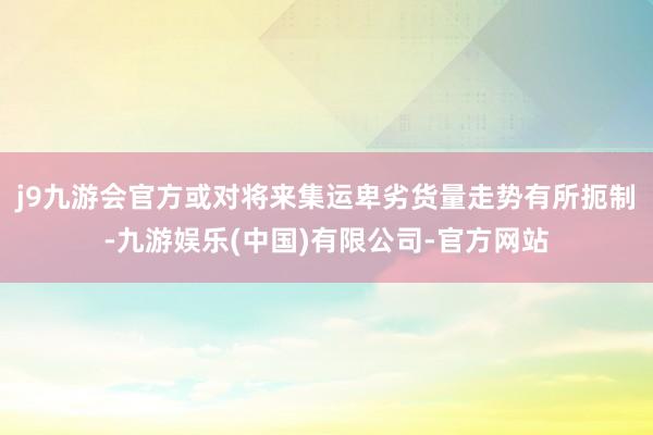 j9九游会官方或对将来集运卑劣货量走势有所扼制-九游娱乐(中国)有限公司-官方网站
