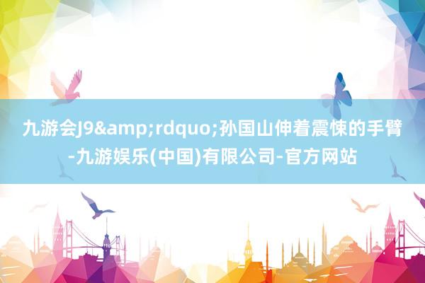 九游会J9&rdquo;孙国山伸着震悚的手臂-九游娱乐(中国)有限公司-官方网站