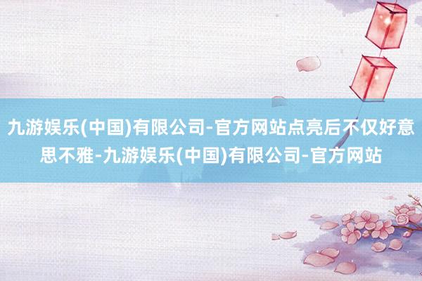 九游娱乐(中国)有限公司-官方网站点亮后不仅好意思不雅-九游娱乐(中国)有限公司-官方网站