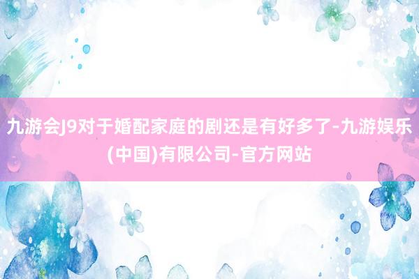九游会J9对于婚配家庭的剧还是有好多了-九游娱乐(中国)有限公司-官方网站