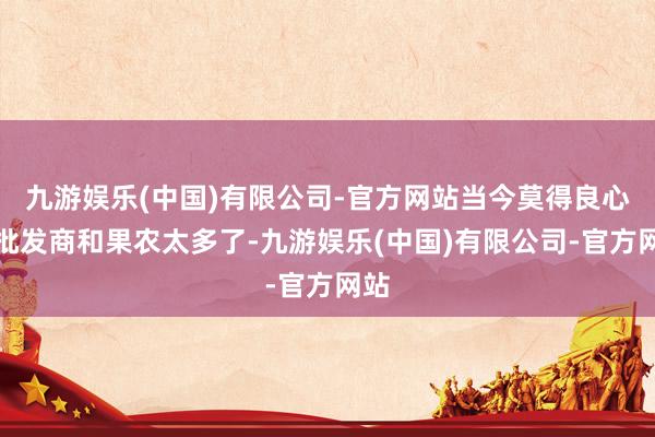 九游娱乐(中国)有限公司-官方网站当今莫得良心的批发商和果农太多了-九游娱乐(中国)有限公司-官方网站