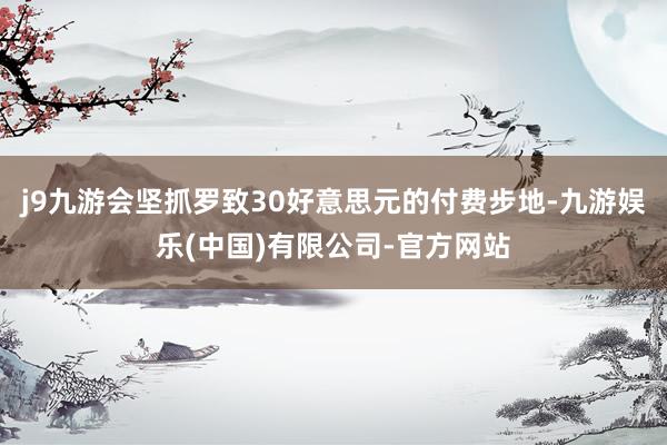 j9九游会坚抓罗致30好意思元的付费步地-九游娱乐(中国)有限公司-官方网站