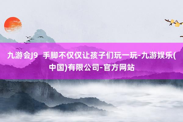 九游会J9  手脚不仅仅让孩子们玩一玩-九游娱乐(中国)有限公司-官方网站