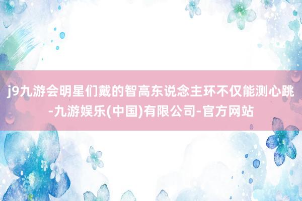 j9九游会明星们戴的智高东说念主环不仅能测心跳-九游娱乐(中国)有限公司-官方网站