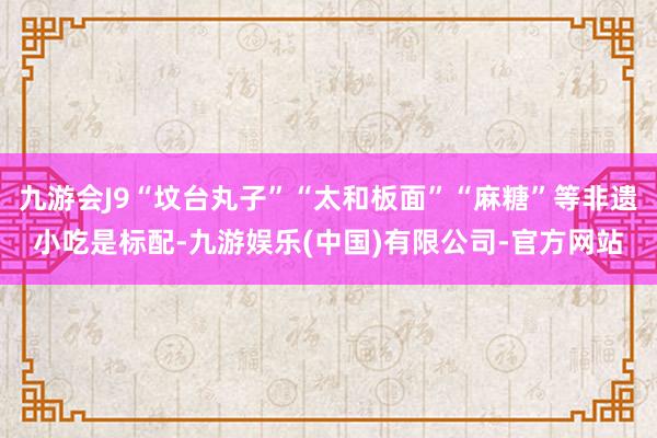九游会J9“坟台丸子”“太和板面”“麻糖”等非遗小吃是标配-九游娱乐(中国)有限公司-官方网站