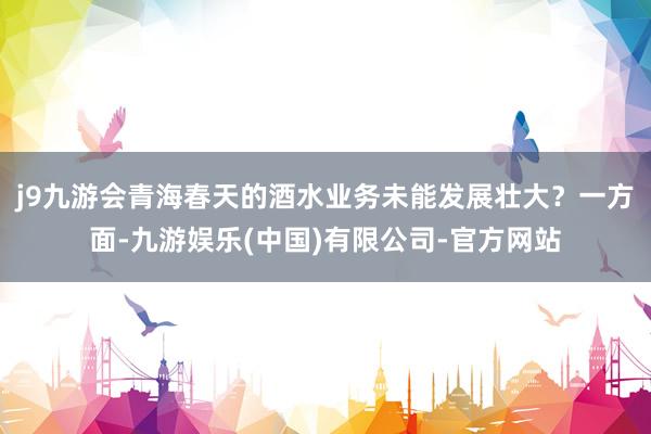 j9九游会青海春天的酒水业务未能发展壮大？一方面-九游娱乐(中国)有限公司-官方网站