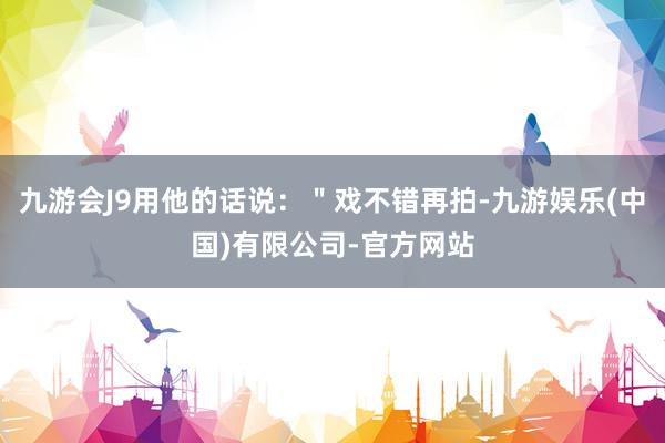 九游会J9用他的话说：＂戏不错再拍-九游娱乐(中国)有限公司-官方网站
