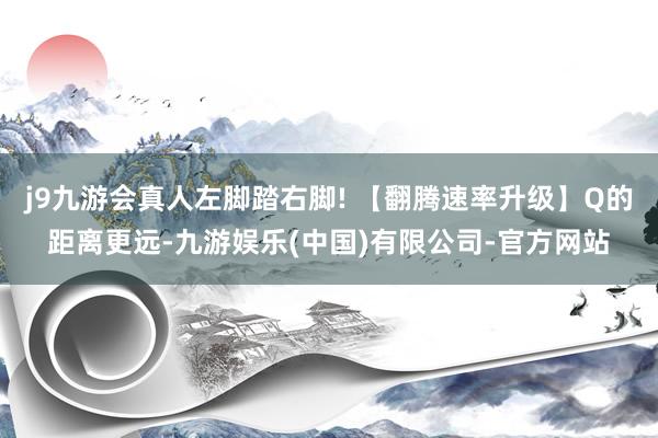 j9九游会真人左脚踏右脚! 【翻腾速率升级】Q的距离更远-九游娱乐(中国)有限公司-官方网站