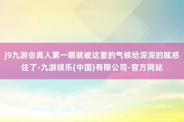 j9九游会真人第一眼就被这里的气候给深深的眩惑住了-九游娱乐(中国)有限公司-官方网站