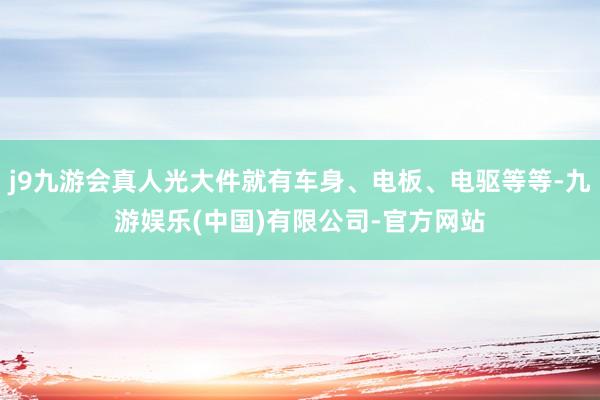 j9九游会真人光大件就有车身、电板、电驱等等-九游娱乐(中国)有限公司-官方网站